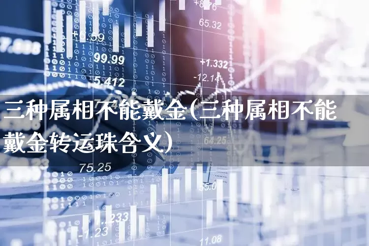 三种属相不能戴金(三种属相不能戴金转运珠含义)_https://www.xzdzcjn.com_上交所_第1张