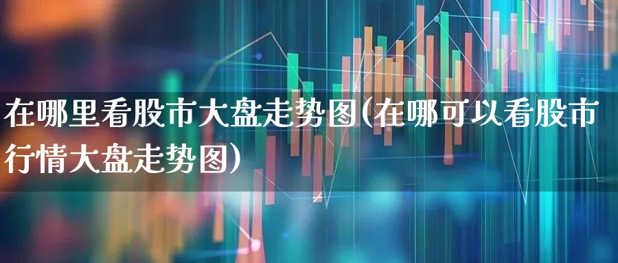 在哪里看股市大盘走势图(在哪可以看股市行情大盘走势图)_https://www.xzdzcjn.com_科创板_第1张
