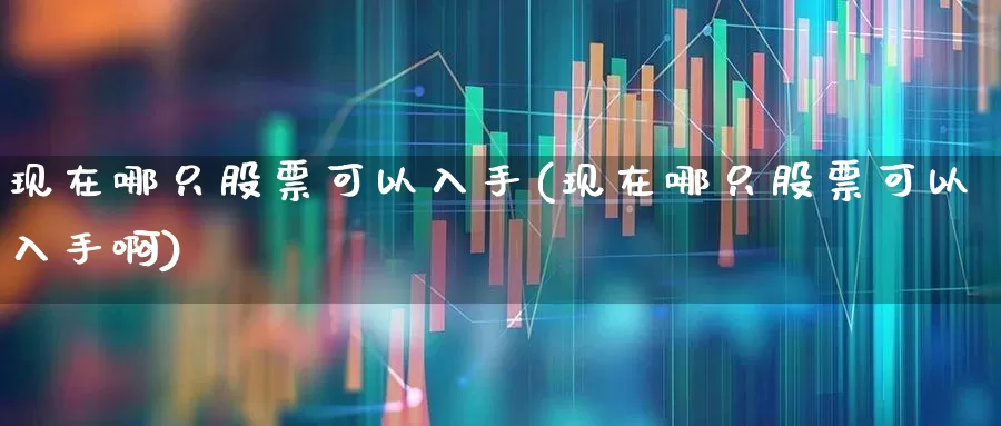 现在哪只股票可以入手(现在哪只股票可以入手啊)_https://www.xzdzcjn.com_科创板_第1张