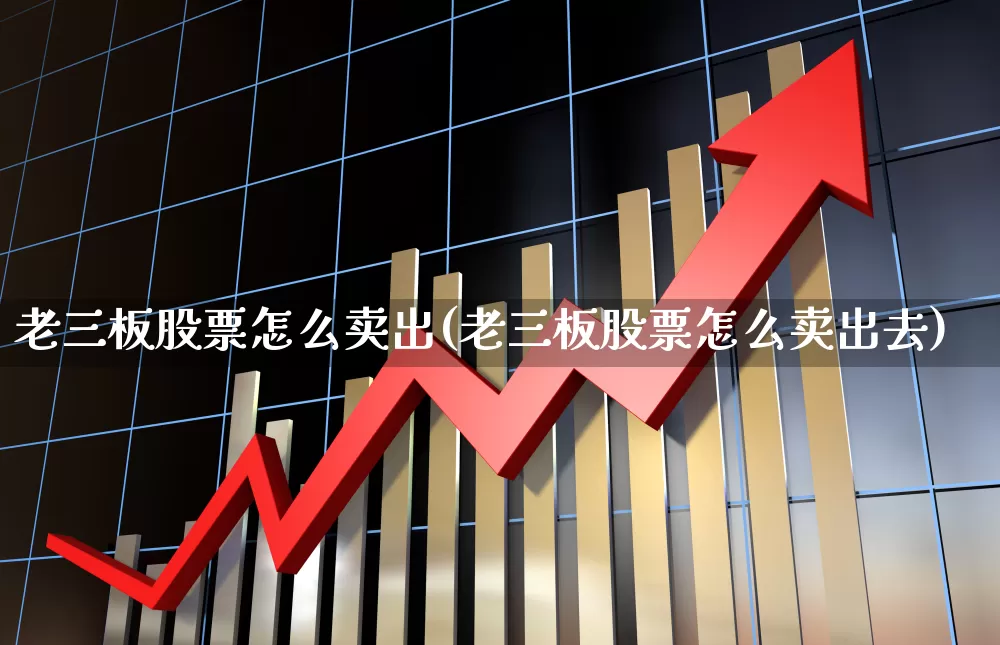 老三板股票怎么卖出(老三板股票怎么卖出去)_https://www.xzdzcjn.com_北交所_第1张