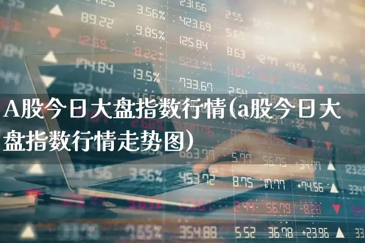 A股今日大盘指数行情(a股今日大盘指数行情走势图)_https://www.xzdzcjn.com_上交所_第1张