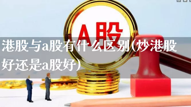 港股与a股有什么区别(炒港股好还是a股好)_https://www.xzdzcjn.com_深交所_第1张