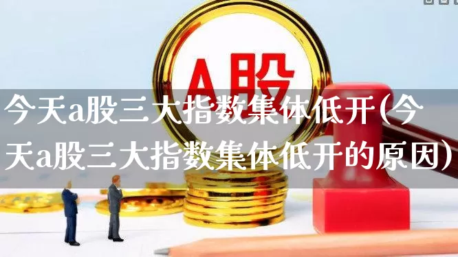 今天a股三大指数集体低开(今天a股三大指数集体低开的原因)_https://www.xzdzcjn.com_创业板_第1张