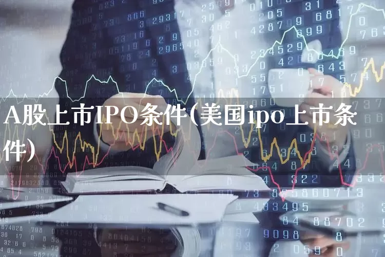 A股上市IPO条件(美国ipo上市条件)_https://www.xzdzcjn.com_科创板_第1张