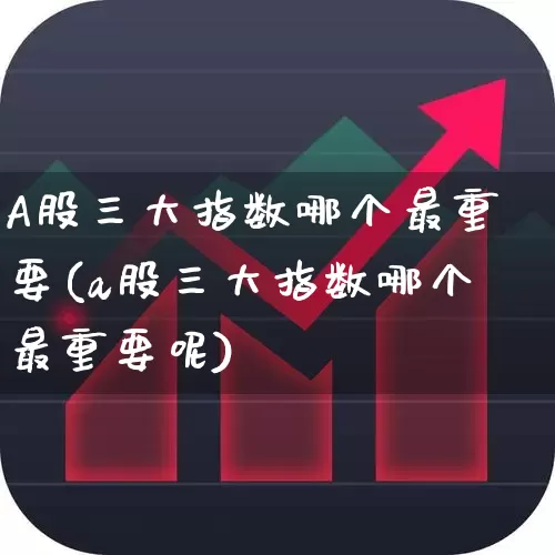 A股三大指数哪个最重要(a股三大指数哪个最重要呢)_https://www.xzdzcjn.com_创业板_第1张