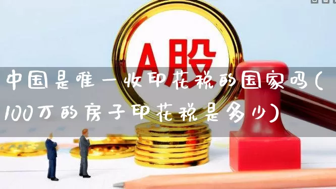 中国是唯一收印花税的国家吗(100万的房子印花税是多少)_https://www.xzdzcjn.com_创业板_第1张